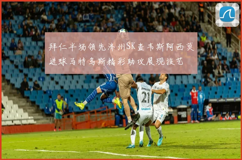拜仁半场领先济州SK查韦斯阿西莫进球马特乌斯精彩助攻展现技艺